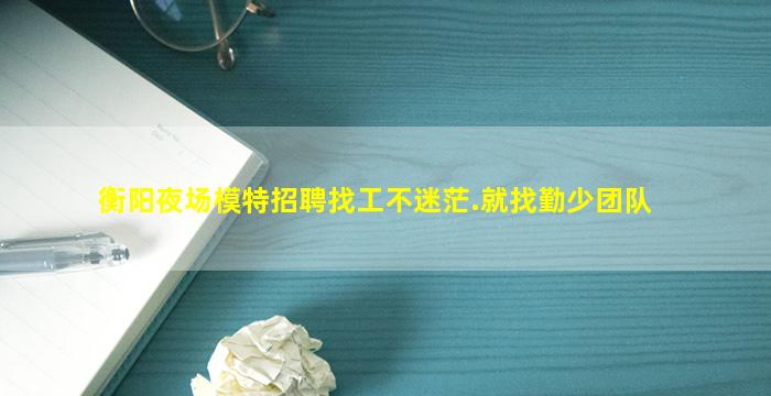 衡阳夜场模特招聘找工不迷茫.就找勤少团队
